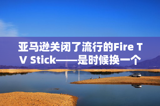 亚马逊关闭了流行的Fire TV Stick——是时候换一个新产品了吗？