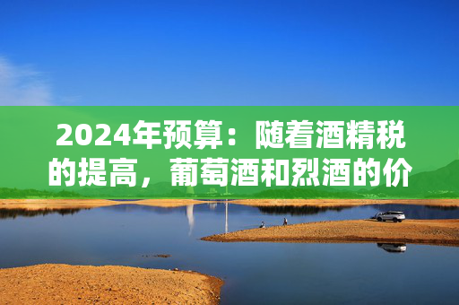 2024年预算：随着酒精税的提高，葡萄酒和烈酒的价格将上涨，但啤酒会变得更便宜