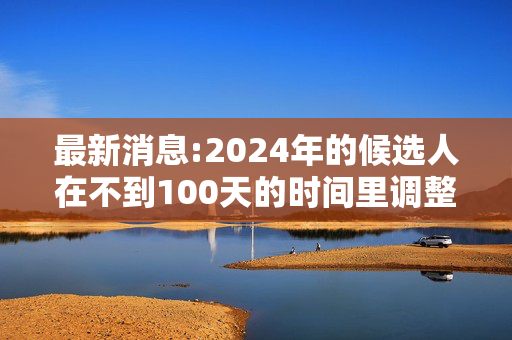 最新消息:2024年的候选人在不到100天的时间里调整了他们的竞选活动