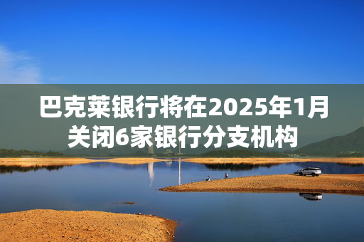 巴克莱银行将在2025年1月关闭6家银行分支机构