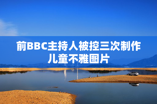 前BBC主持人被控三次制作儿童不雅图片