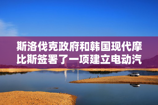 斯洛伐克政府和韩国现代摩比斯签署了一项建立电动汽车零部件工厂的协议