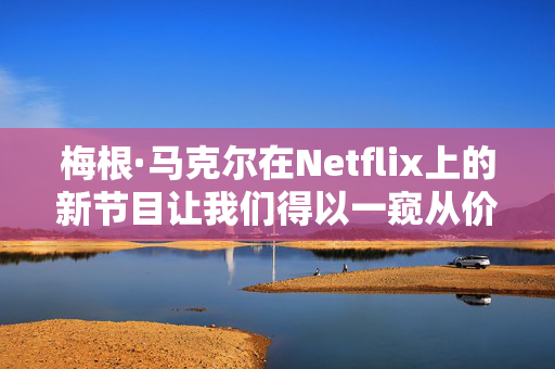 梅根·马克尔在Netflix上的新节目让我们得以一窥从价值1100万英镑的豪宅到养狗的家庭生活