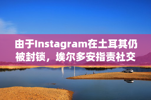 由于Instagram在土耳其仍被封锁，埃尔多安指责社交媒体公司是“数字法西斯主义”