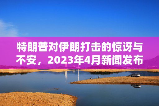 特朗普对伊朗打击的惊讶与不安，2023年4月新闻发布会，特朗普的反应，特朗普被问及是否会打击伊朗，不安情绪，伊朗打击，特朗普的反应与背景，2023年4月新闻发布会，特朗普情绪变化