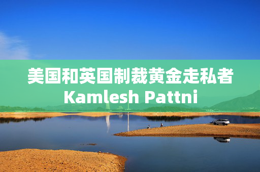 美国和英国制裁黄金走私者Kamlesh Pattni