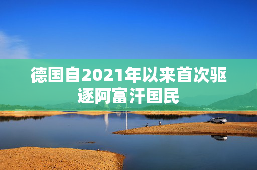 德国自2021年以来首次驱逐阿富汗国民