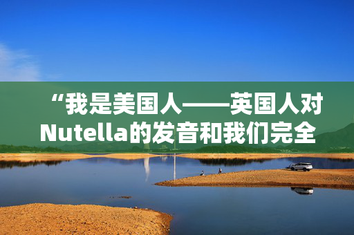 “我是美国人——英国人对Nutella的发音和我们完全不同。”