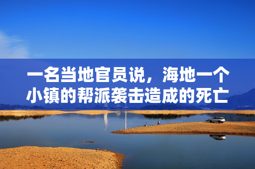 一名当地官员说，海地一个小镇的帮派袭击造成的死亡人数上升到115人