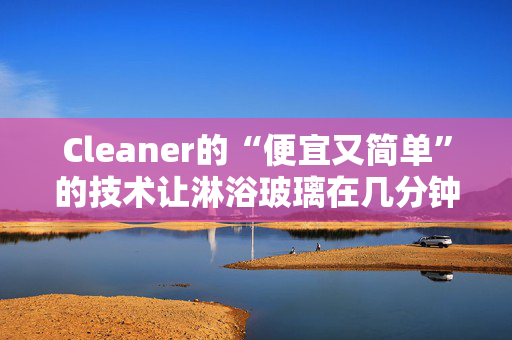 Cleaner的“便宜又简单”的技术让淋浴玻璃在几分钟内变得“晶莹剔透”