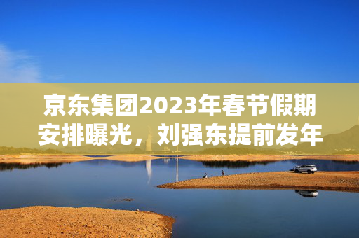 京东集团2023年春节假期安排曝光，刘强东提前发年终奖