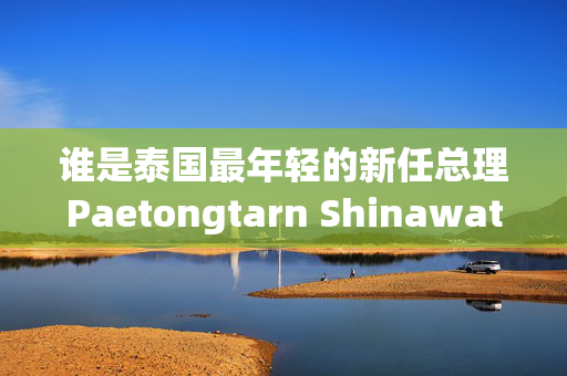 谁是泰国最年轻的新任总理Paetongtarn Shinawatra ?