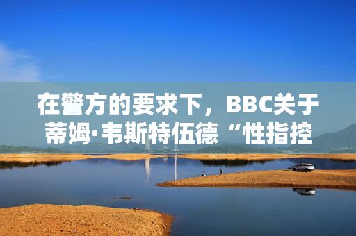 在警方的要求下，BBC关于蒂姆·韦斯特伍德“性指控”的报道暂停了