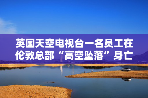 英国天空电视台一名员工在伦敦总部“高空坠落”身亡，员工发出紧急警报