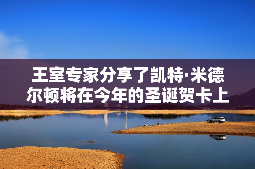 王室专家分享了凯特·米德尔顿将在今年的圣诞贺卡上分享的尖锐信息