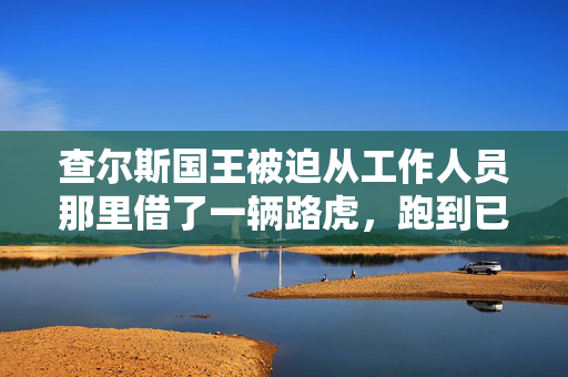 查尔斯国王被迫从工作人员那里借了一辆路虎，跑到已故女王的床边