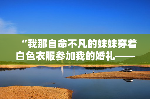 “我那自命不凡的妹妹穿着白色衣服参加我的婚礼——我再也不会和她说话了。”