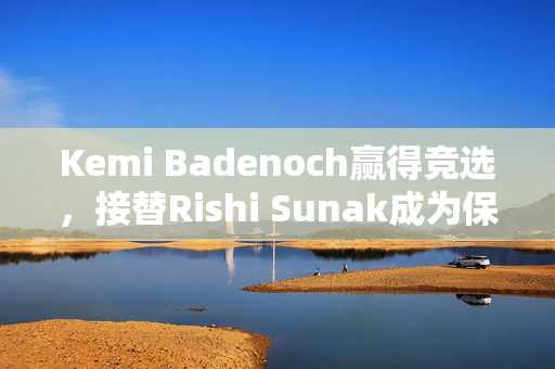 Kemi Badenoch赢得竞选，接替Rishi Sunak成为保守党新领袖