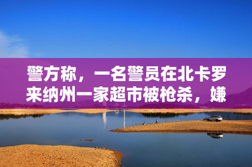 警方称，一名警员在北卡罗来纳州一家超市被枪杀，嫌疑人已被拘留