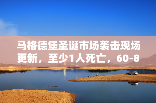 马格德堡圣诞市场袭击现场更新，至少1人死亡，60-80人受伤